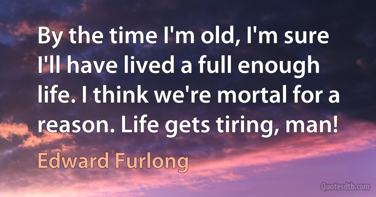 By the time I'm old, I'm sure I'll have lived a full enough life. I think we're mortal for a reason. Life gets tiring, man! (Edward Furlong)