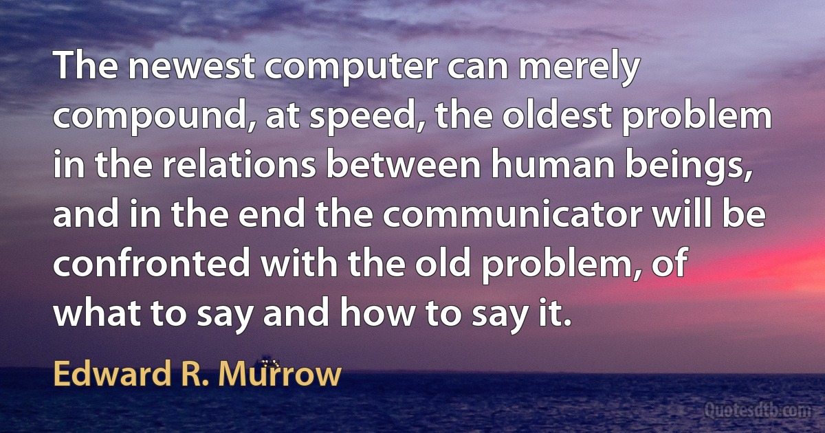 The newest computer can merely compound, at speed, the oldest problem in the relations between human beings, and in the end the communicator will be confronted with the old problem, of what to say and how to say it. (Edward R. Murrow)