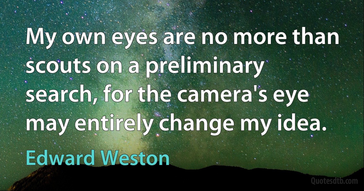 My own eyes are no more than scouts on a preliminary search, for the camera's eye may entirely change my idea. (Edward Weston)