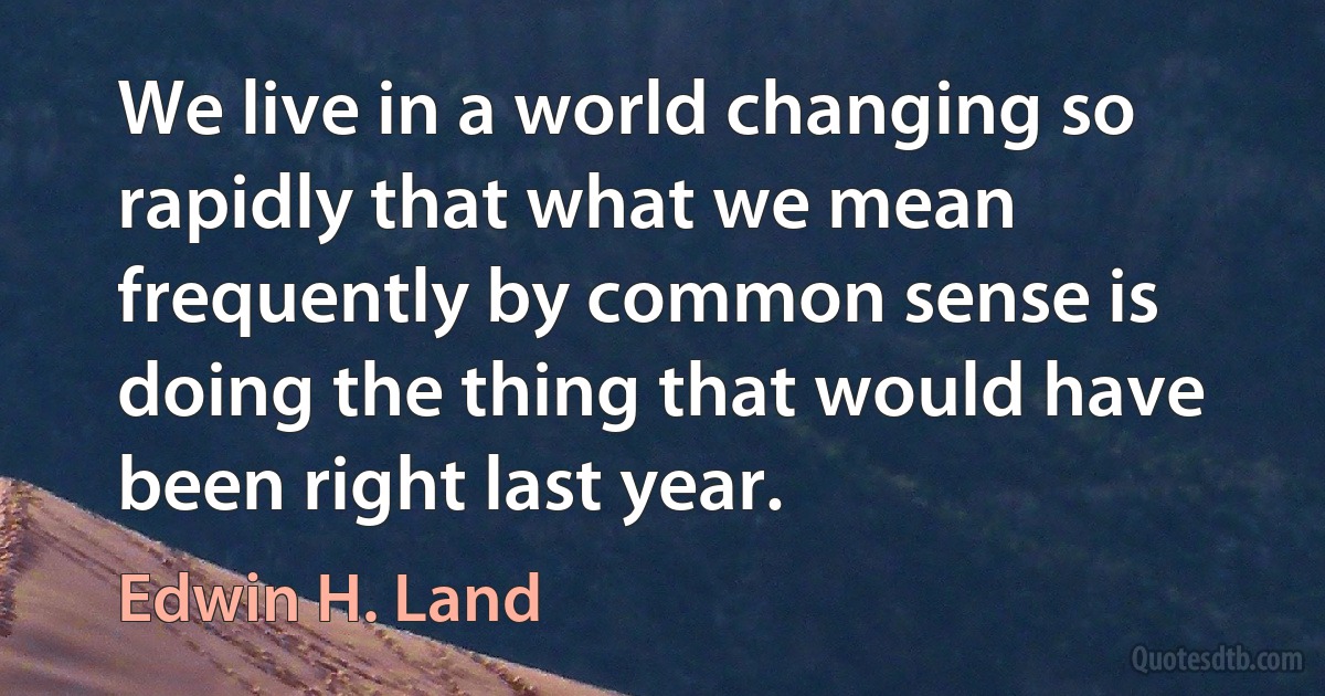 We live in a world changing so rapidly that what we mean frequently by common sense is doing the thing that would have been right last year. (Edwin H. Land)