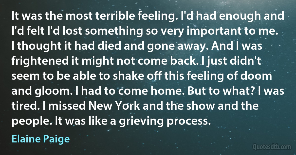 It was the most terrible feeling. I'd had enough and I'd felt I'd lost something so very important to me. I thought it had died and gone away. And I was frightened it might not come back. I just didn't seem to be able to shake off this feeling of doom and gloom. I had to come home. But to what? I was tired. I missed New York and the show and the people. It was like a grieving process. (Elaine Paige)