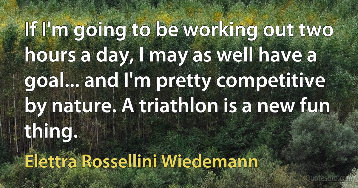 If I'm going to be working out two hours a day, I may as well have a goal... and I'm pretty competitive by nature. A triathlon is a new fun thing. (Elettra Rossellini Wiedemann)