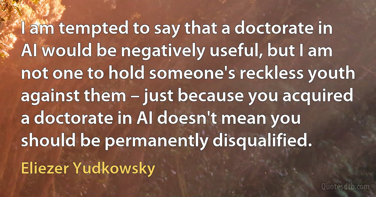 I am tempted to say that a doctorate in AI would be negatively useful, but I am not one to hold someone's reckless youth against them – just because you acquired a doctorate in AI doesn't mean you should be permanently disqualified. (Eliezer Yudkowsky)