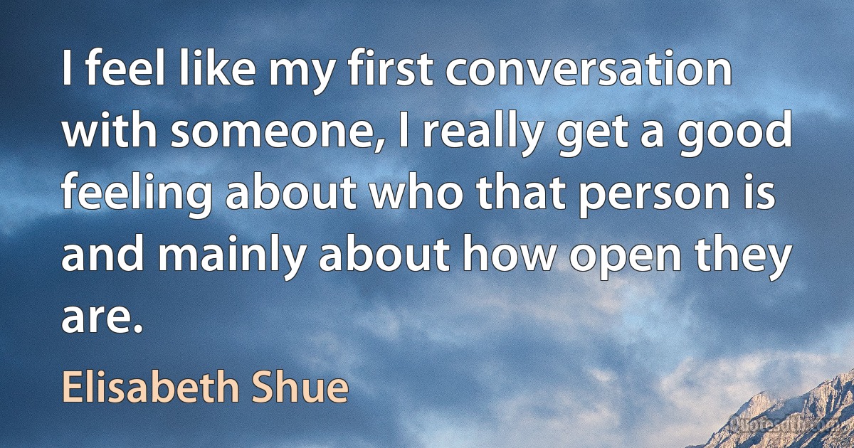 I feel like my first conversation with someone, I really get a good feeling about who that person is and mainly about how open they are. (Elisabeth Shue)