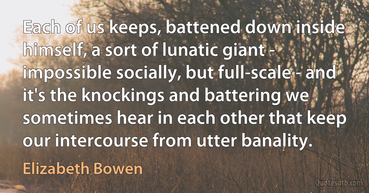 Each of us keeps, battened down inside himself, a sort of lunatic giant - impossible socially, but full-scale - and it's the knockings and battering we sometimes hear in each other that keep our intercourse from utter banality. (Elizabeth Bowen)