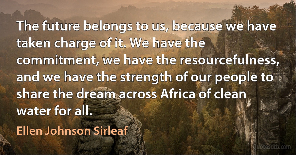 The future belongs to us, because we have taken charge of it. We have the commitment, we have the resourcefulness, and we have the strength of our people to share the dream across Africa of clean water for all. (Ellen Johnson Sirleaf)