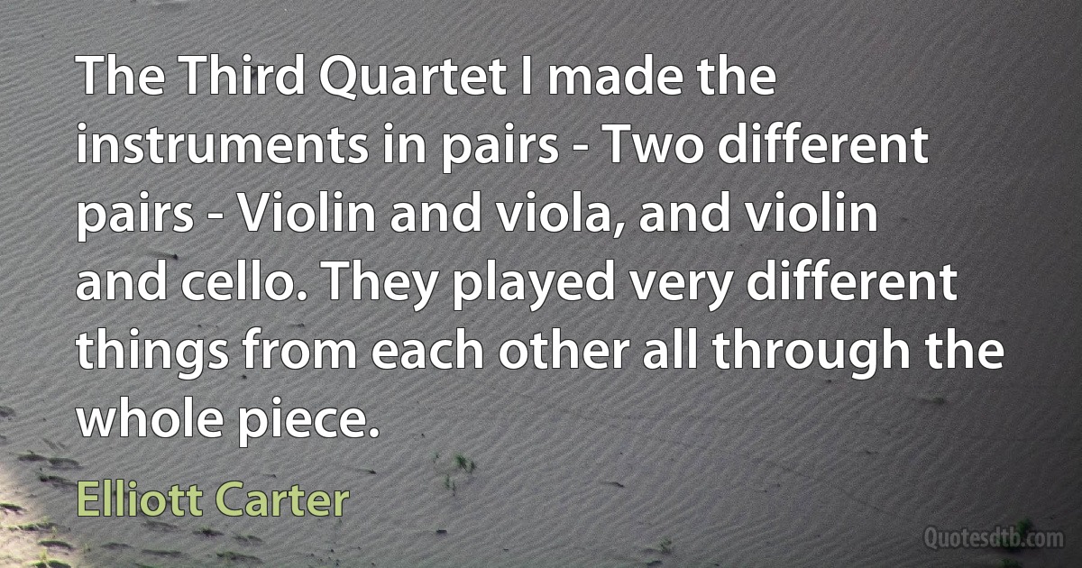 The Third Quartet I made the instruments in pairs - Two different pairs - Violin and viola, and violin and cello. They played very different things from each other all through the whole piece. (Elliott Carter)