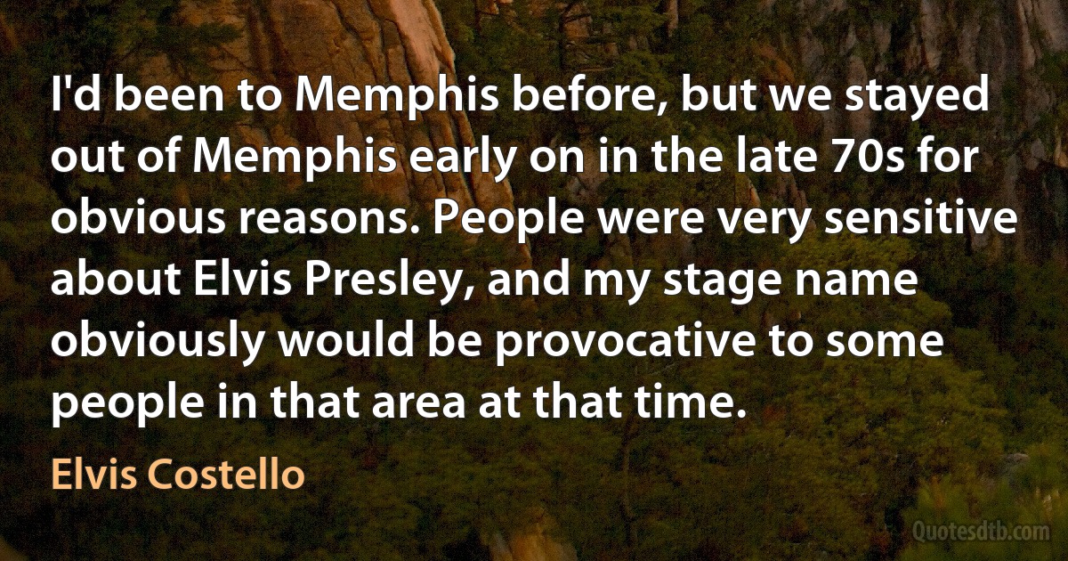 I'd been to Memphis before, but we stayed out of Memphis early on in the late 70s for obvious reasons. People were very sensitive about Elvis Presley, and my stage name obviously would be provocative to some people in that area at that time. (Elvis Costello)