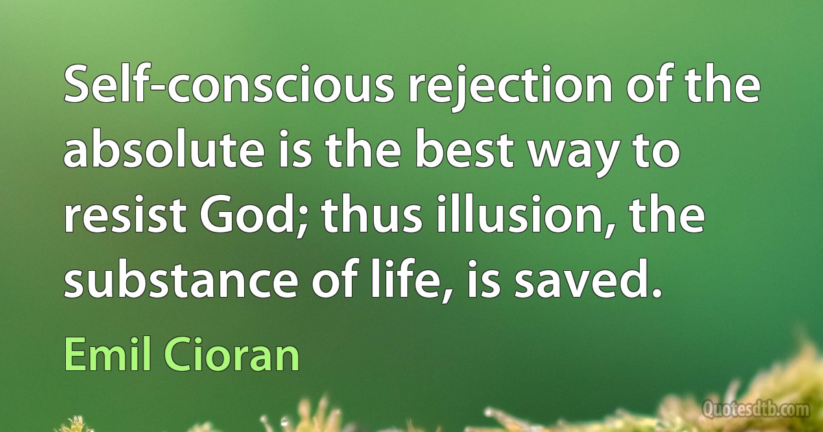 Self-conscious rejection of the absolute is the best way to resist God; thus illusion, the substance of life, is saved. (Emil Cioran)