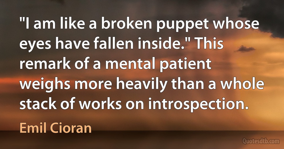 "I am like a broken puppet whose eyes have fallen inside." This remark of a mental patient weighs more heavily than a whole stack of works on introspection. (Emil Cioran)