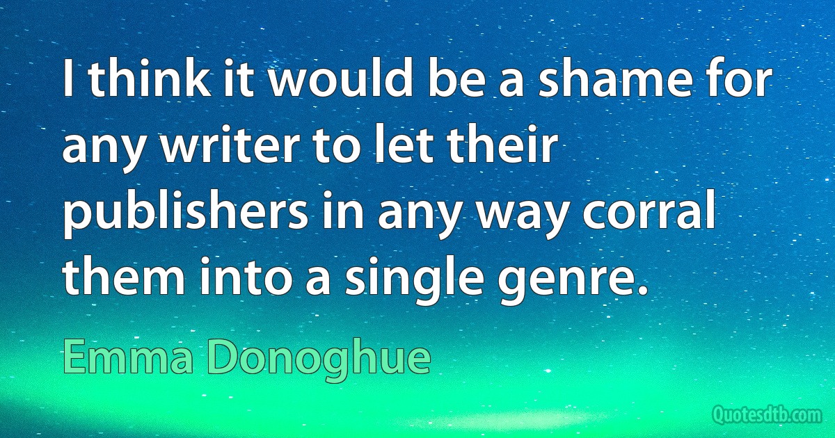 I think it would be a shame for any writer to let their publishers in any way corral them into a single genre. (Emma Donoghue)