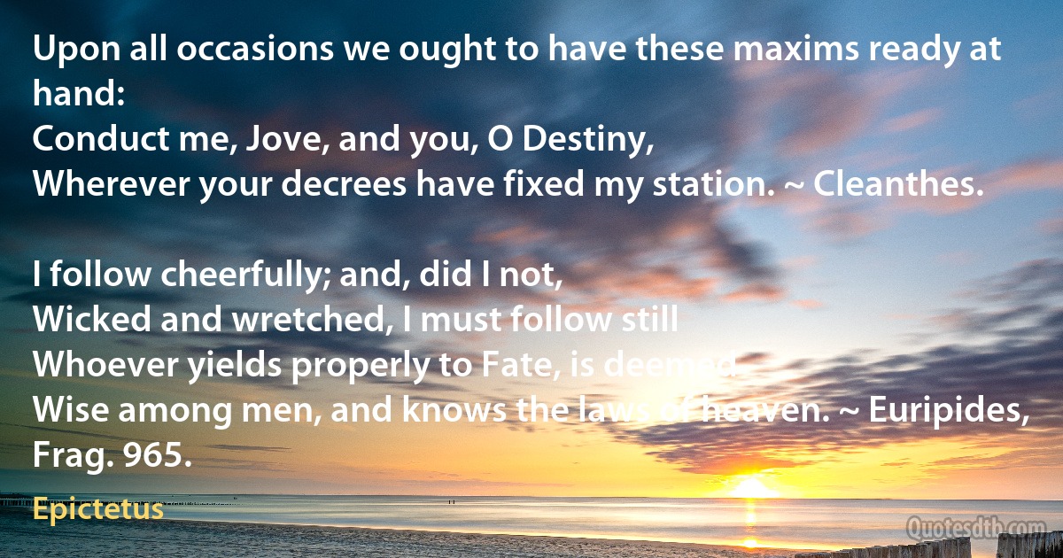 Upon all occasions we ought to have these maxims ready at hand:
Conduct me, Jove, and you, O Destiny,
Wherever your decrees have fixed my station. ~ Cleanthes.

I follow cheerfully; and, did I not,
Wicked and wretched, I must follow still
Whoever yields properly to Fate, is deemed
Wise among men, and knows the laws of heaven. ~ Euripides, Frag. 965. (Epictetus)