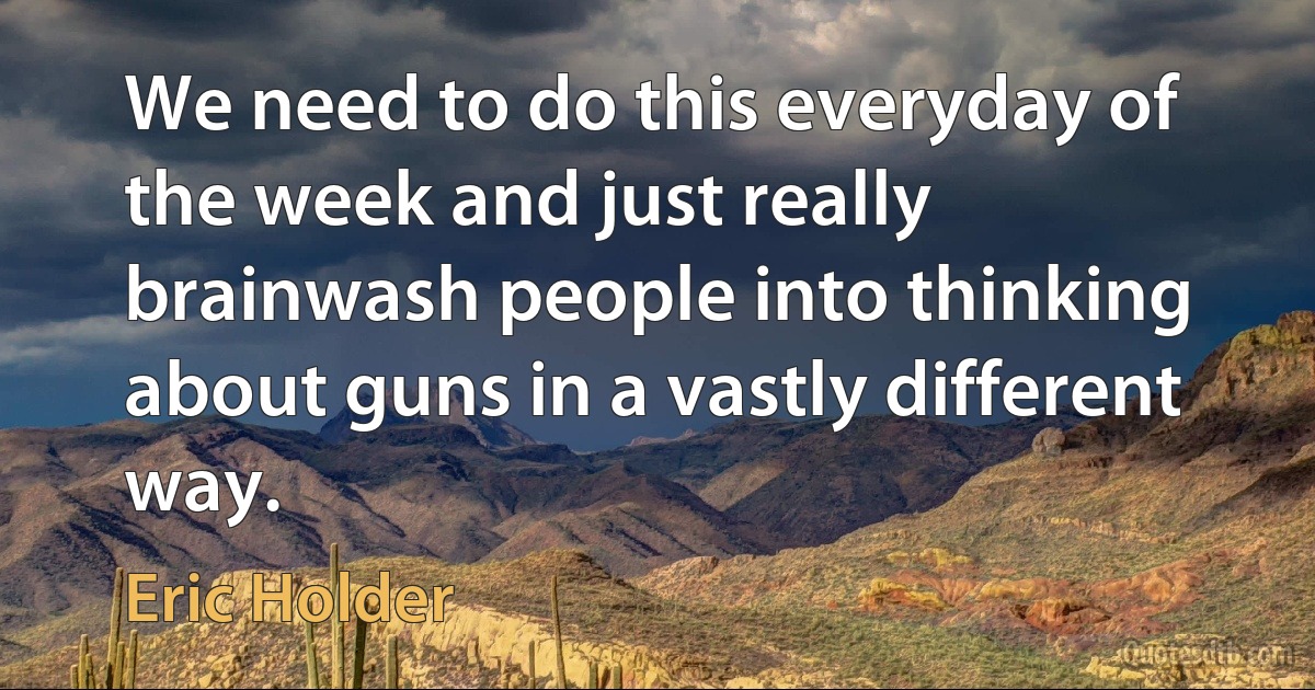 We need to do this everyday of the week and just really brainwash people into thinking about guns in a vastly different way. (Eric Holder)