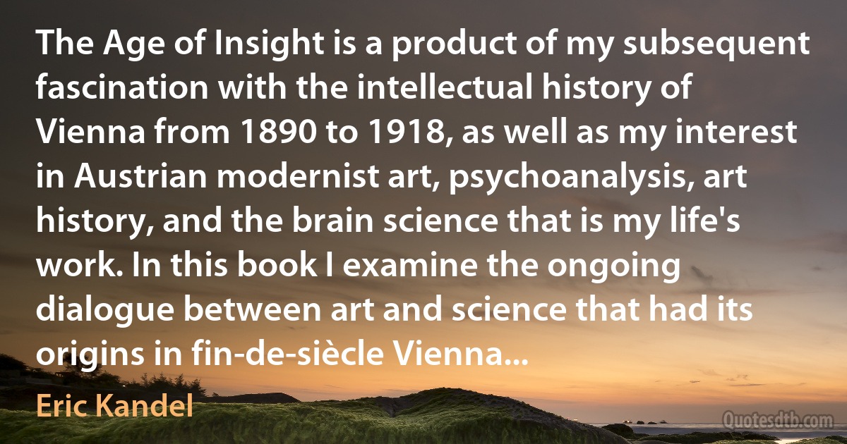 The Age of Insight is a product of my subsequent fascination with the intellectual history of Vienna from 1890 to 1918, as well as my interest in Austrian modernist art, psychoanalysis, art history, and the brain science that is my life's work. In this book I examine the ongoing dialogue between art and science that had its origins in fin-de-siècle Vienna... (Eric Kandel)