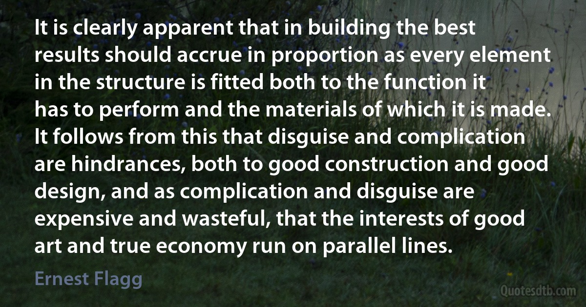 It is clearly apparent that in building the best results should accrue in proportion as every element in the structure is fitted both to the function it has to perform and the materials of which it is made. It follows from this that disguise and complication are hindrances, both to good construction and good design, and as complication and disguise are expensive and wasteful, that the interests of good art and true economy run on parallel lines. (Ernest Flagg)