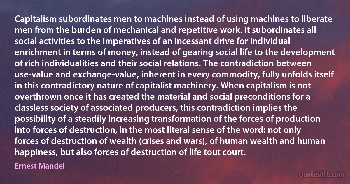 Capitalism subordinates men to machines instead of using machines to liberate men from the burden of mechanical and repetitive work. it subordinates all social activities to the imperatives of an incessant drive for individual enrichment in terms of money, instead of gearing social life to the development of rich individualities and their social relations. The contradiction between use-value and exchange-value, inherent in every commodity, fully unfolds itself in this contradictory nature of capitalist machinery. When capitalism is not overthrown once it has created the material and social preconditions for a classless society of associated producers, this contradiction implies the possibility of a steadily increasing transformation of the forces of production into forces of destruction, in the most literal sense of the word: not only forces of destruction of wealth (crises and wars), of human wealth and human happiness, but also forces of destruction of life tout court. (Ernest Mandel)