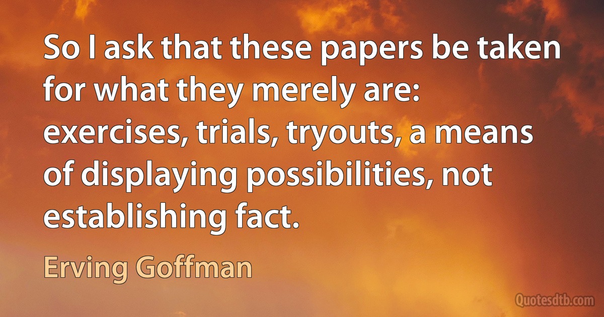 So I ask that these papers be taken for what they merely are: exercises, trials, tryouts, a means of displaying possibilities, not establishing fact. (Erving Goffman)