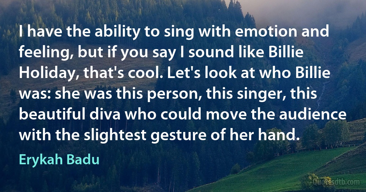 I have the ability to sing with emotion and feeling, but if you say I sound like Billie Holiday, that's cool. Let's look at who Billie was: she was this person, this singer, this beautiful diva who could move the audience with the slightest gesture of her hand. (Erykah Badu)