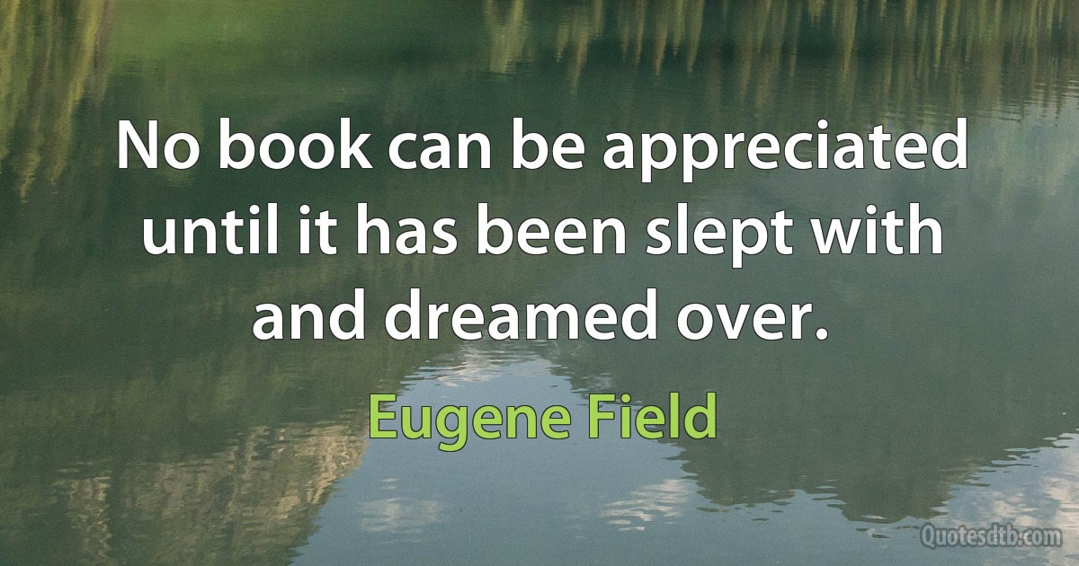 No book can be appreciated until it has been slept with and dreamed over. (Eugene Field)