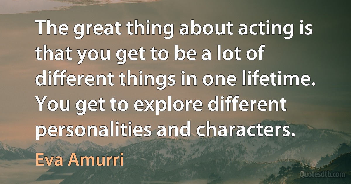 The great thing about acting is that you get to be a lot of different things in one lifetime. You get to explore different personalities and characters. (Eva Amurri)