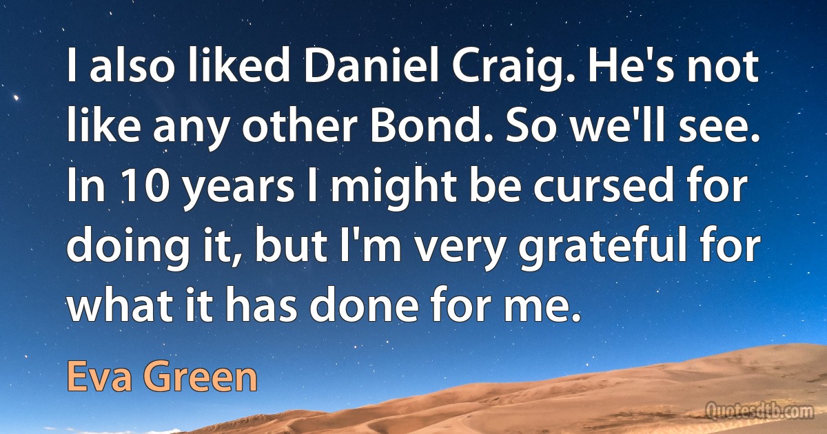 I also liked Daniel Craig. He's not like any other Bond. So we'll see. In 10 years I might be cursed for doing it, but I'm very grateful for what it has done for me. (Eva Green)