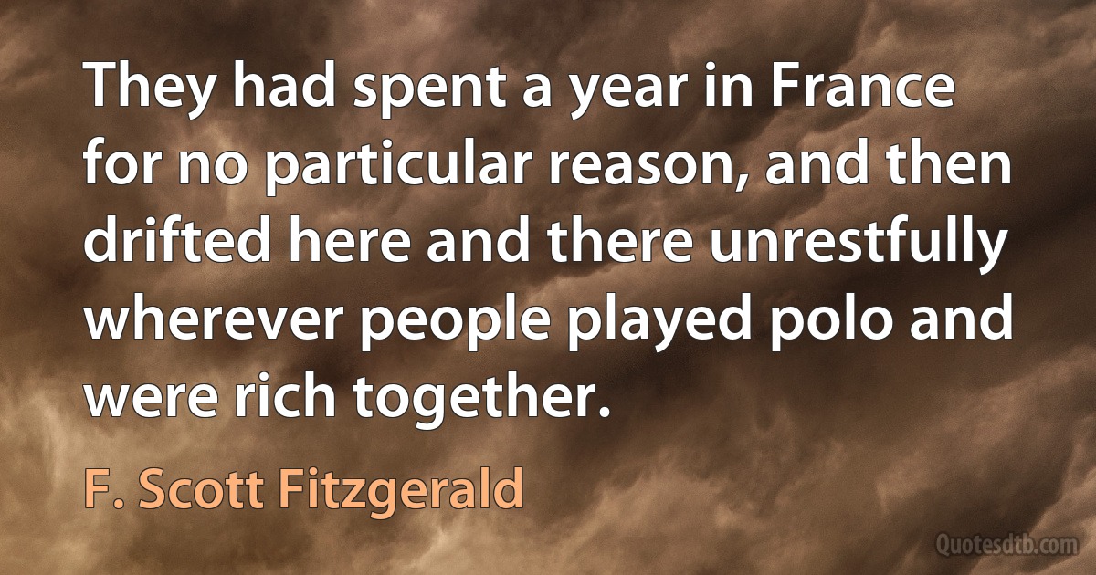 They had spent a year in France for no particular reason, and then drifted here and there unrestfully wherever people played polo and were rich together. (F. Scott Fitzgerald)