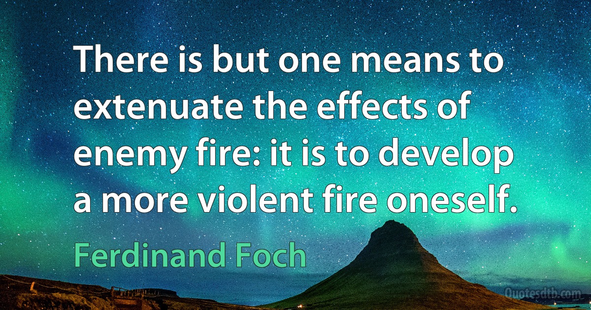 There is but one means to extenuate the effects of enemy fire: it is to develop a more violent fire oneself. (Ferdinand Foch)