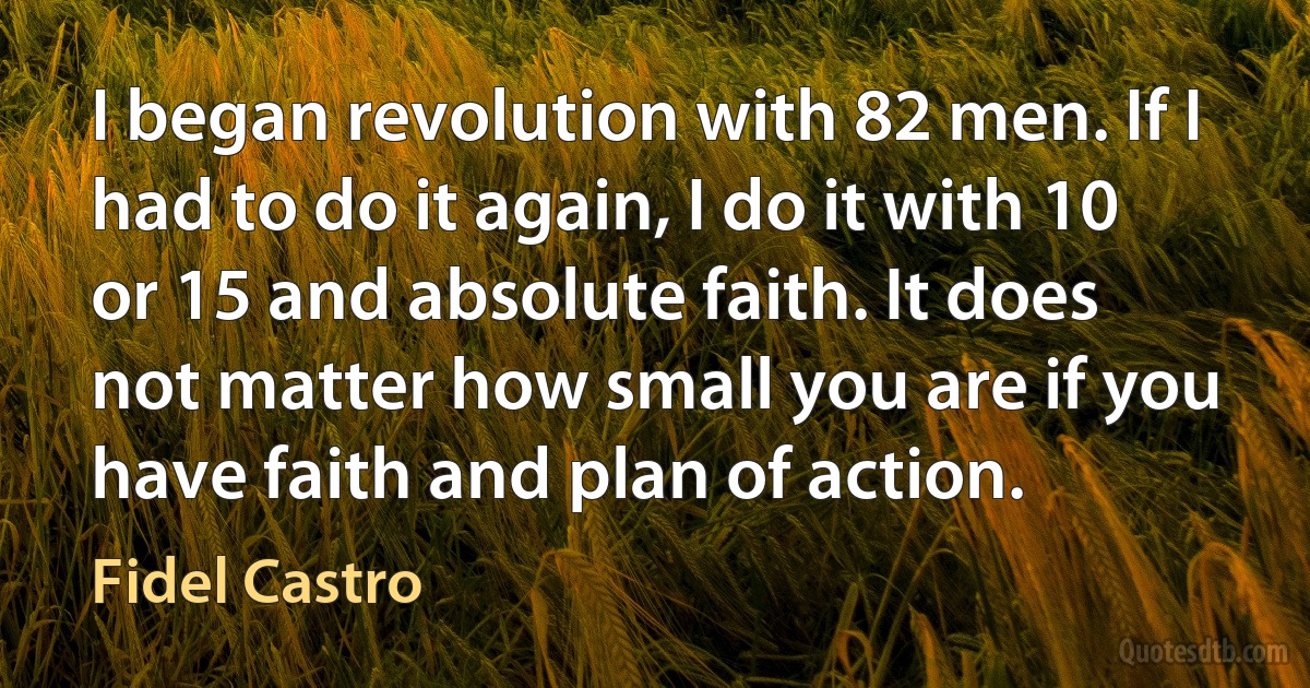 I began revolution with 82 men. If I had to do it again, I do it with 10 or 15 and absolute faith. It does not matter how small you are if you have faith and plan of action. (Fidel Castro)