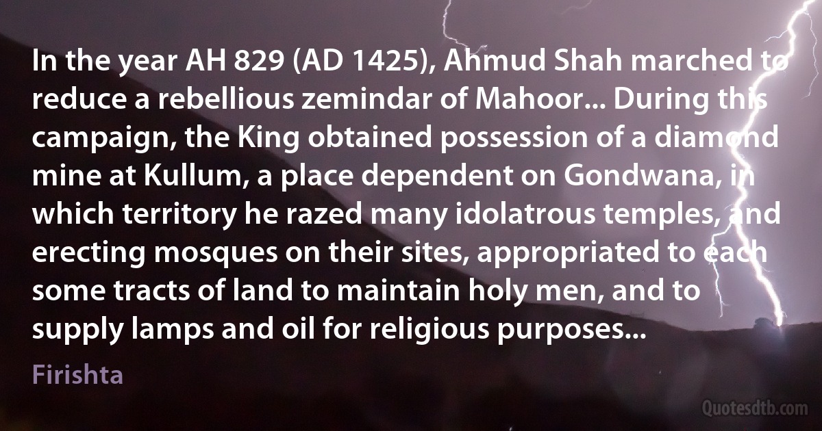 In the year AH 829 (AD 1425), Ahmud Shah marched to reduce a rebellious zemindar of Mahoor... During this campaign, the King obtained possession of a diamond mine at Kullum, a place dependent on Gondwana, in which territory he razed many idolatrous temples, and erecting mosques on their sites, appropriated to each some tracts of land to maintain holy men, and to supply lamps and oil for religious purposes... (Firishta)