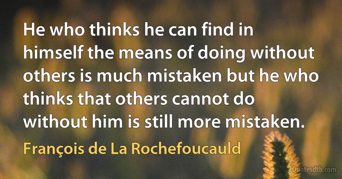 He who thinks he can find in himself the means of doing without others is much mistaken but he who thinks that others cannot do without him is still more mistaken. (François de La Rochefoucauld)