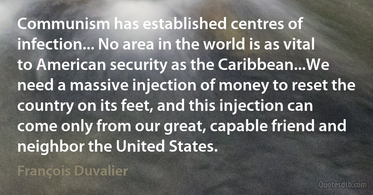 Communism has established centres of infection... No area in the world is as vital to American security as the Caribbean...We need a massive injection of money to reset the country on its feet, and this injection can come only from our great, capable friend and neighbor the United States. (François Duvalier)