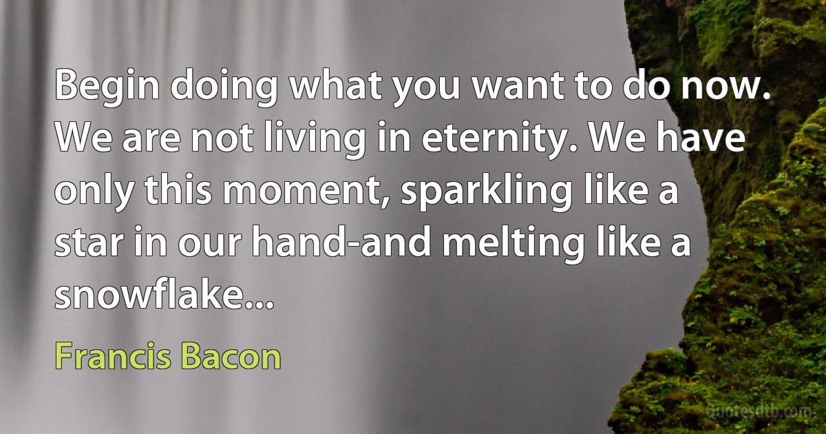 Begin doing what you want to do now. We are not living in eternity. We have only this moment, sparkling like a star in our hand-and melting like a snowflake... (Francis Bacon)