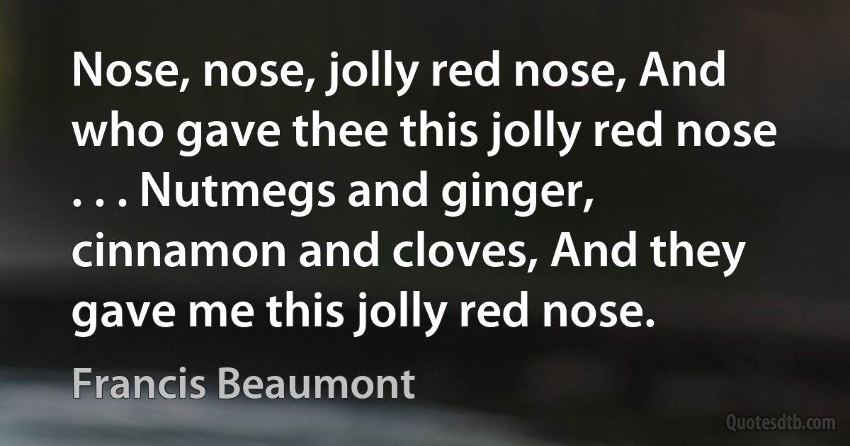 Nose, nose, jolly red nose, And who gave thee this jolly red nose . . . Nutmegs and ginger, cinnamon and cloves, And they gave me this jolly red nose. (Francis Beaumont)