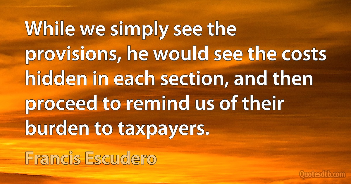 While we simply see the provisions, he would see the costs hidden in each section, and then proceed to remind us of their burden to taxpayers. (Francis Escudero)