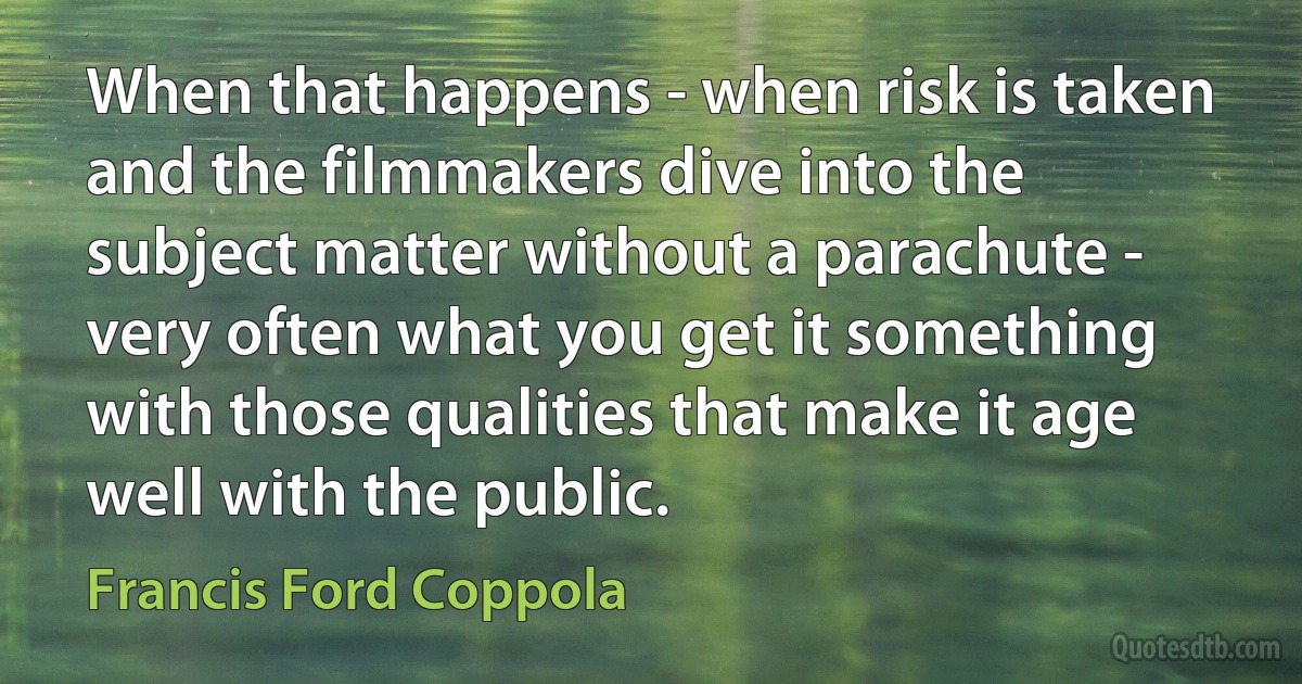 When that happens - when risk is taken and the filmmakers dive into the subject matter without a parachute - very often what you get it something with those qualities that make it age well with the public. (Francis Ford Coppola)