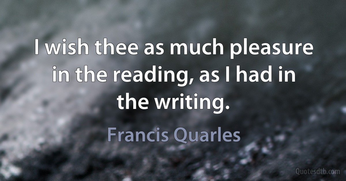 I wish thee as much pleasure in the reading, as I had in the writing. (Francis Quarles)