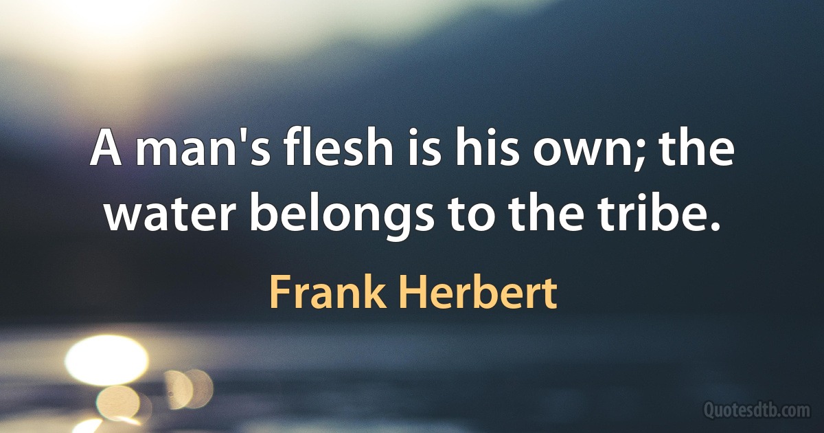 A man's flesh is his own; the water belongs to the tribe. (Frank Herbert)