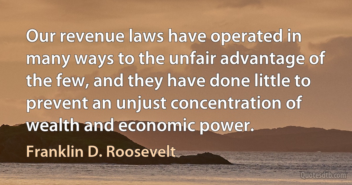 Our revenue laws have operated in many ways to the unfair advantage of the few, and they have done little to prevent an unjust concentration of wealth and economic power. (Franklin D. Roosevelt)