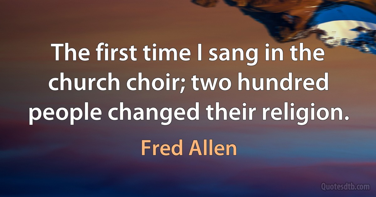 The first time I sang in the church choir; two hundred people changed their religion. (Fred Allen)