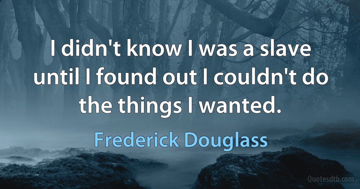 I didn't know I was a slave until I found out I couldn't do the things I wanted. (Frederick Douglass)