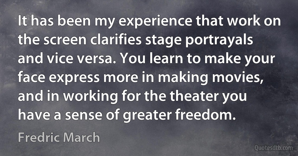 It has been my experience that work on the screen clarifies stage portrayals and vice versa. You learn to make your face express more in making movies, and in working for the theater you have a sense of greater freedom. (Fredric March)