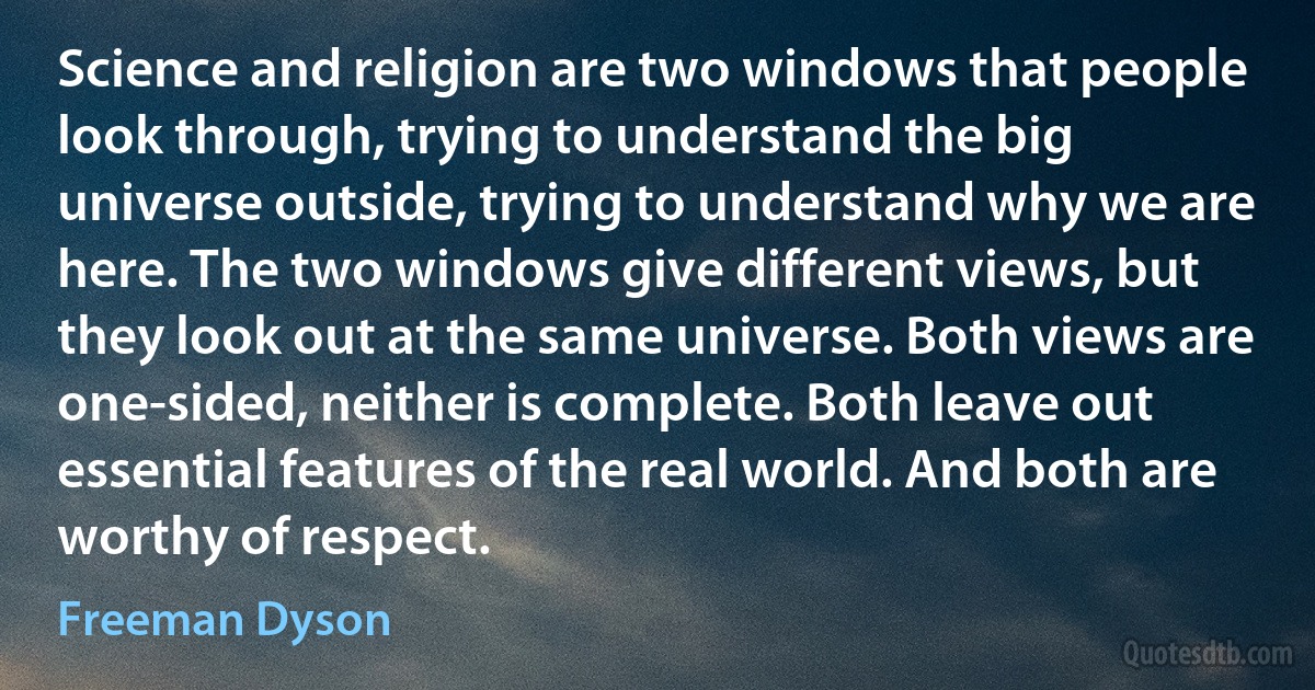 Science and religion are two windows that people look through, trying to understand the big universe outside, trying to understand why we are here. The two windows give different views, but they look out at the same universe. Both views are one-sided, neither is complete. Both leave out essential features of the real world. And both are worthy of respect. (Freeman Dyson)