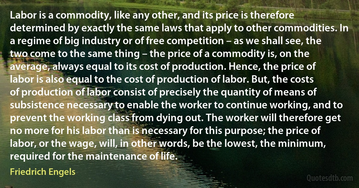 Labor is a commodity, like any other, and its price is therefore determined by exactly the same laws that apply to other commodities. In a regime of big industry or of free competition – as we shall see, the two come to the same thing – the price of a commodity is, on the average, always equal to its cost of production. Hence, the price of labor is also equal to the cost of production of labor. But, the costs of production of labor consist of precisely the quantity of means of subsistence necessary to enable the worker to continue working, and to prevent the working class from dying out. The worker will therefore get no more for his labor than is necessary for this purpose; the price of labor, or the wage, will, in other words, be the lowest, the minimum, required for the maintenance of life. (Friedrich Engels)