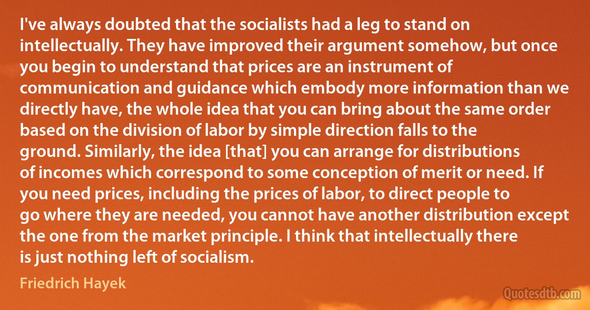 I've always doubted that the socialists had a leg to stand on intellectually. They have improved their argument somehow, but once you begin to understand that prices are an instrument of communication and guidance which embody more information than we directly have, the whole idea that you can bring about the same order based on the division of labor by simple direction falls to the ground. Similarly, the idea [that] you can arrange for distributions of incomes which correspond to some conception of merit or need. If you need prices, including the prices of labor, to direct people to go where they are needed, you cannot have another distribution except the one from the market principle. I think that intellectually there is just nothing left of socialism. (Friedrich Hayek)