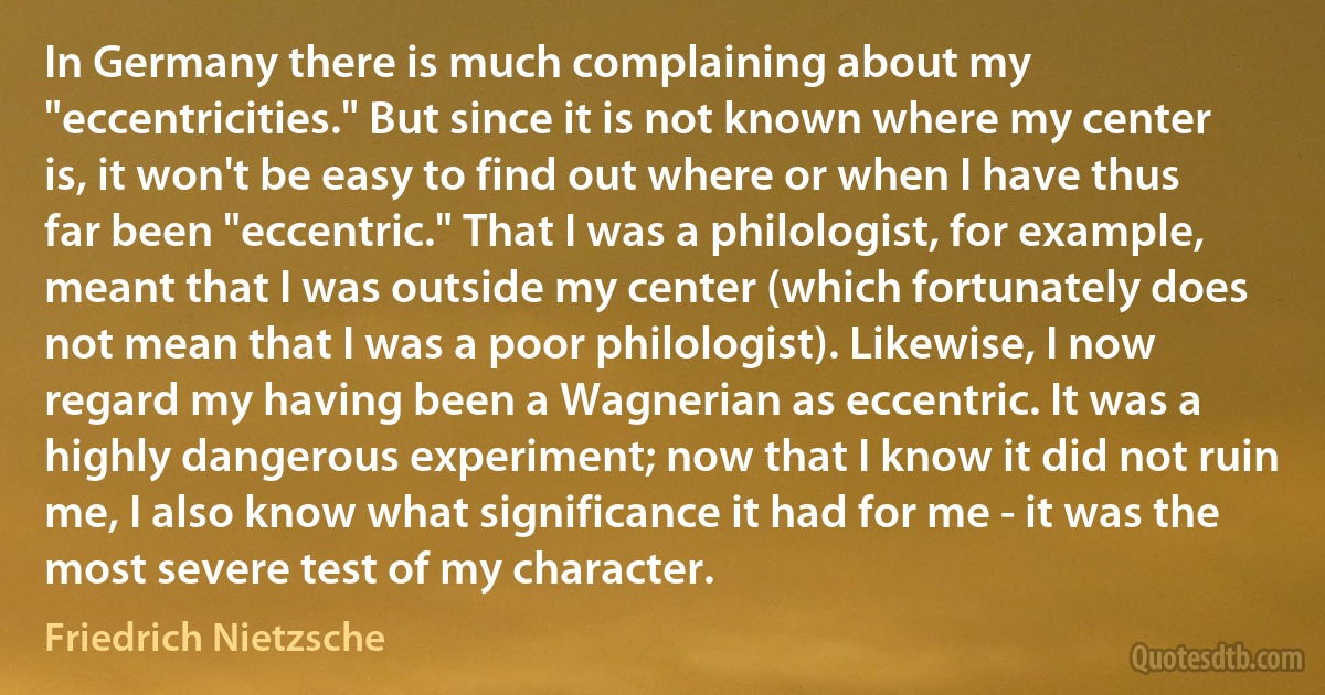 In Germany there is much complaining about my "eccentricities." But since it is not known where my center is, it won't be easy to find out where or when I have thus far been "eccentric." That I was a philologist, for example, meant that I was outside my center (which fortunately does not mean that I was a poor philologist). Likewise, I now regard my having been a Wagnerian as eccentric. It was a highly dangerous experiment; now that I know it did not ruin me, I also know what significance it had for me - it was the most severe test of my character. (Friedrich Nietzsche)