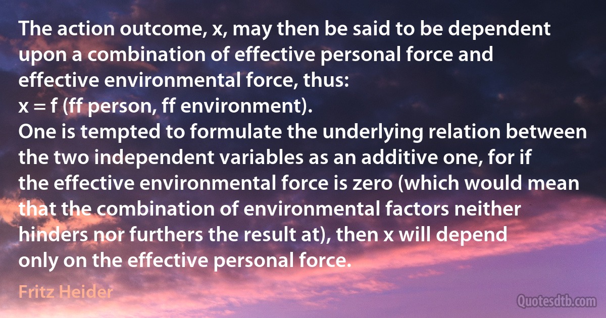 The action outcome, x, may then be said to be dependent upon a combination of effective personal force and effective environmental force, thus:
x = f (ff person, ff environment).
One is tempted to formulate the underlying relation between the two independent variables as an additive one, for if the effective environmental force is zero (which would mean that the combination of environmental factors neither hinders nor furthers the result at), then x will depend only on the effective personal force. (Fritz Heider)