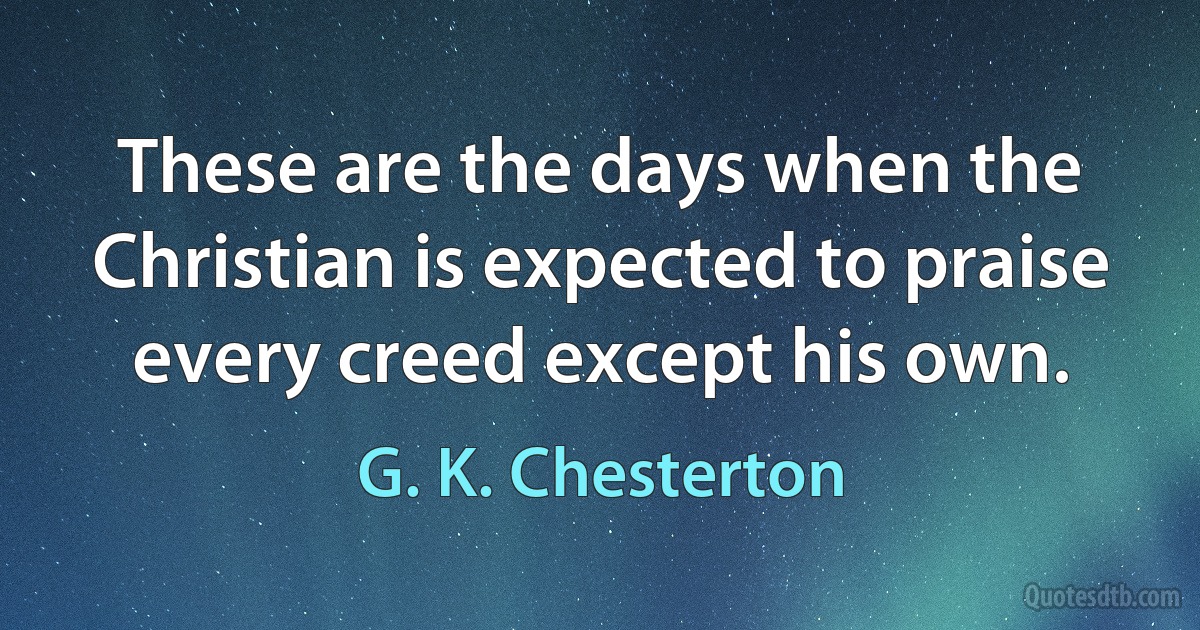 These are the days when the Christian is expected to praise every creed except his own. (G. K. Chesterton)