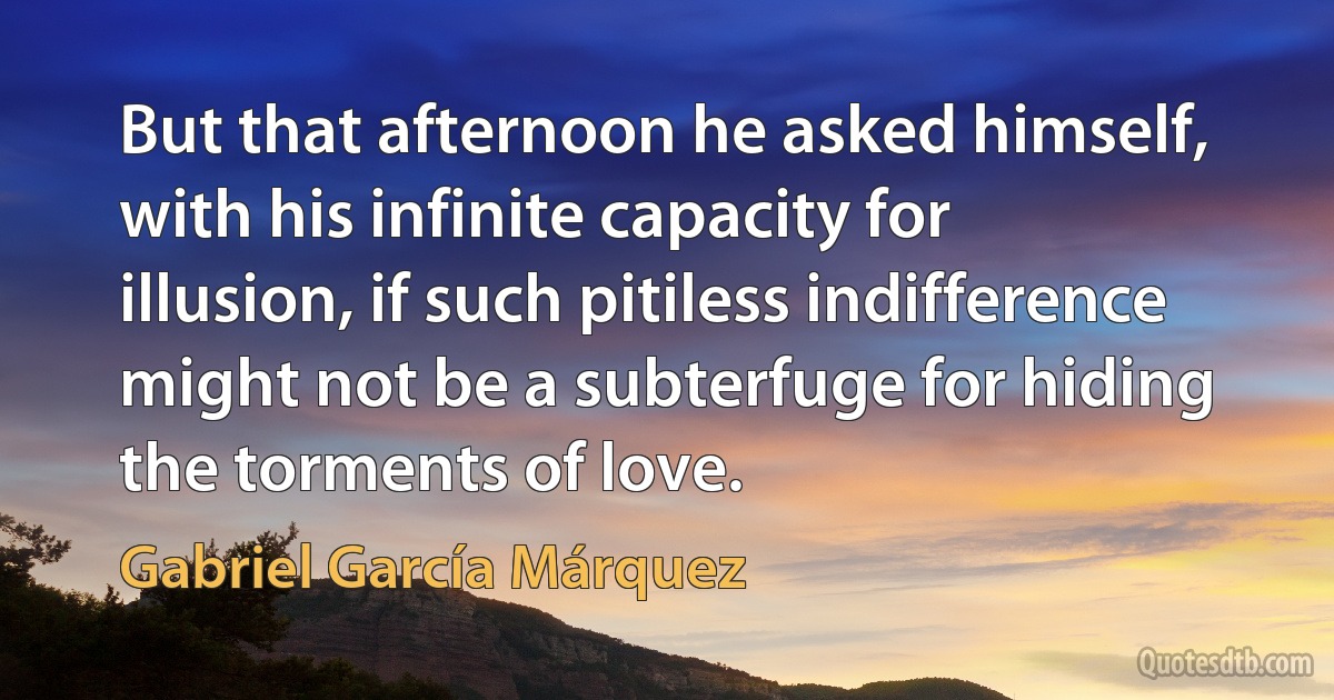 But that afternoon he asked himself, with his infinite capacity for illusion, if such pitiless indifference might not be a subterfuge for hiding the torments of love. (Gabriel García Márquez)