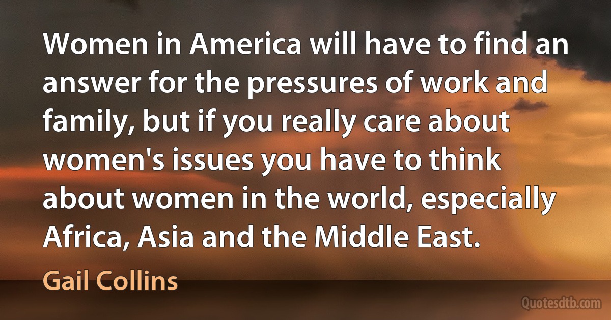 Women in America will have to find an answer for the pressures of work and family, but if you really care about women's issues you have to think about women in the world, especially Africa, Asia and the Middle East. (Gail Collins)