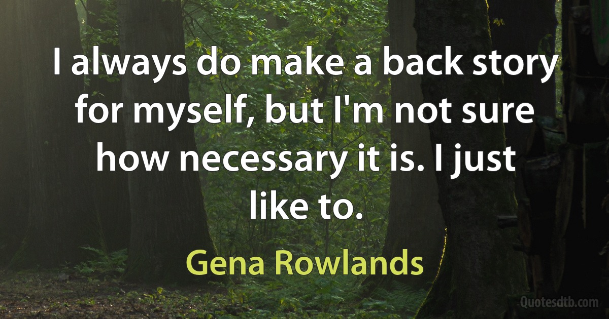 I always do make a back story for myself, but I'm not sure how necessary it is. I just like to. (Gena Rowlands)